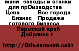 мини- заводы и станки для прОизводства  › Цена ­ 100 - Все города Бизнес » Продажа готового бизнеса   . Пермский край,Добрянка г.